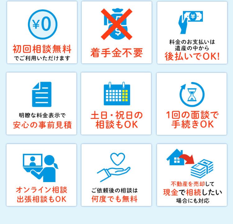 初回相談無料・着手金不要・料金のお支払いは遺産の中から後払いでOK・明瞭な料金表示で安心の事前見積・土日祝日の相談もOK・1回の面談で手続きOK・オンライン相談出張相談もOK・ご依頼後の相談は何度でも無料・不動産売却して現金で相続したい場合にも対応