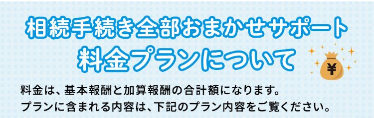 相続手続き全部おまかせサポート料金プランについて。料金は、基本報酬と加算報酬の合計額になります。プランに含まれる内容は、下記のプラン内容をご覧ください。