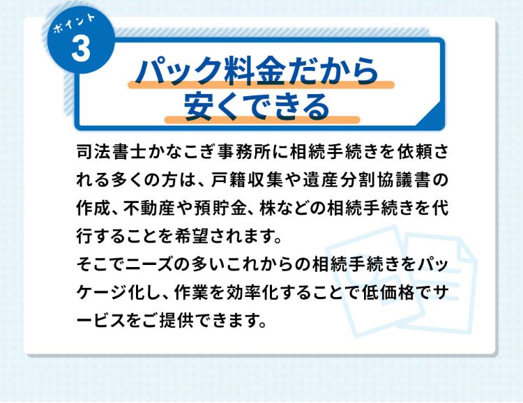 ポイント3パック料金だから安くできる 司法書士かなこぎ事務所に相続手続きを依頼される多くの方は、戸籍の収集や遺産分割協議書の作成、不動産や預貯金、株などの相続手続きを代行することを希望されます。そこでニーズの多いこれからの相続手続きをパッケージ化し、作業を効率化することで低価格でサービスをご提供できます。