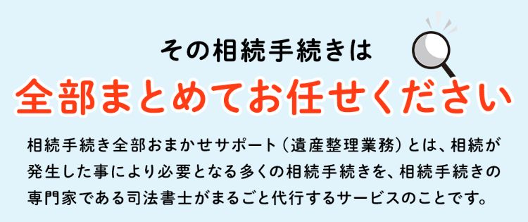 その相続手続きは全部まとめてお任せください！相続手続き全部おまかせサポート(遺産整理業務)とは、相続が発生した事により必要となる多くの相続手続きを、相続手続きの専門家である司法書士がまるごと代行するサービスのことです。