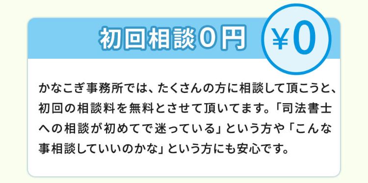 初回相談0円!かなこぎ事務所ではたくさんの方に相談して頂こうと、初回の相談料を無料とさせて頂いてます。「司法書士への相談が初めてで迷っている」という方や「こんな事相談していいのかな」という方には安心です。