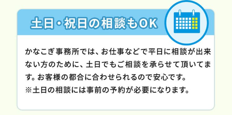 土日・祝日の相談もOK!かなこぎ事務所では、お仕事などで平日に相談が出来ない方のために、土日でもご相談を承らせて頂いてます。お客様の都合に合わせられるので安心です。※土日の相談には事前の予約が必要になります。