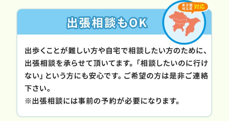 出張相談もOK!出歩くことが難しい方や自宅で相談したい方のために、出張相談を承らせて頂いてます。「相談したのに行けない」という方にも安心です。ご希望の方は是非ご連絡ください。※出張相談には事前の予約が必要になります。