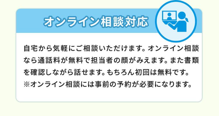 オンライン相談対応！自宅からご相談いただけます。オンライン相談なら通話料が無料で担当者の顔がみえます。また書類を確認しながら話せます。もちろん初回は無料です。※オンライン相談には事前の予約が必要になります。
