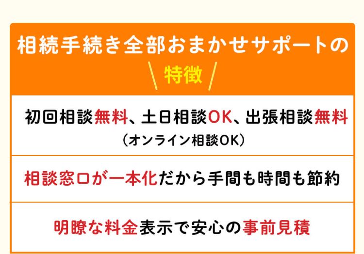 相続手続き全部おまかせサポートの特徴!初回相談無料、土日相談OK、出張相談無料、オンライン相談OK。相談窓口が一本化だから手間も時間も節約。明瞭な料金表示で安心の事前見積。
