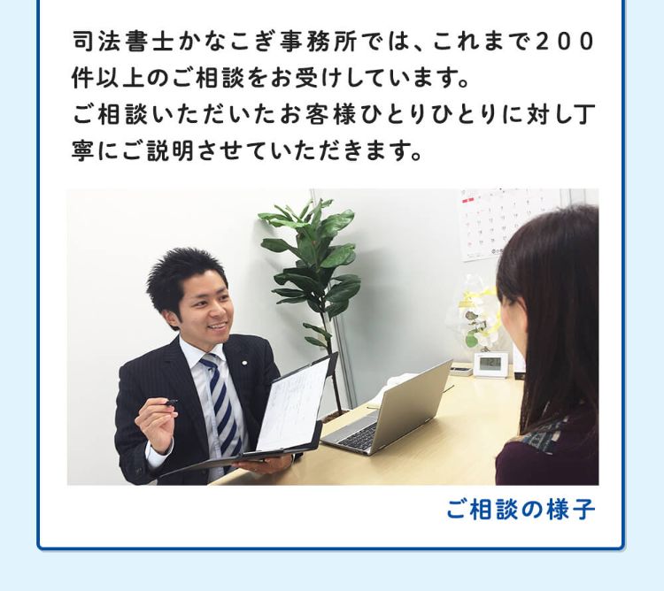 司法書士かなこぎ事務所では、これまで200件以上のご相談をお受けしています。ご相談いただいたお客様ひとりひとりに対し丁寧にご説明させていただきます。