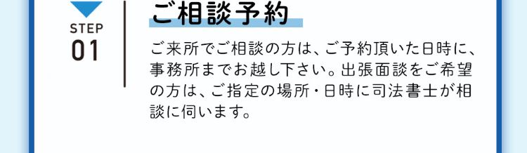 ステップ1 ご相談予約 ご来所でご相談の方は、ご予約頂いた日時に、事務所までお越し下さい。出張面談をご希望の方は、ご指定の場所・日時に司法書士が相談にうかがいます。