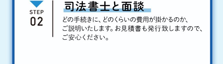 ステップ2 司法書士と面談 どの手続きに、どのくらいの費用が掛かるのか、ご説明いたします。お見積書も発行致しますので、ご安心ください。