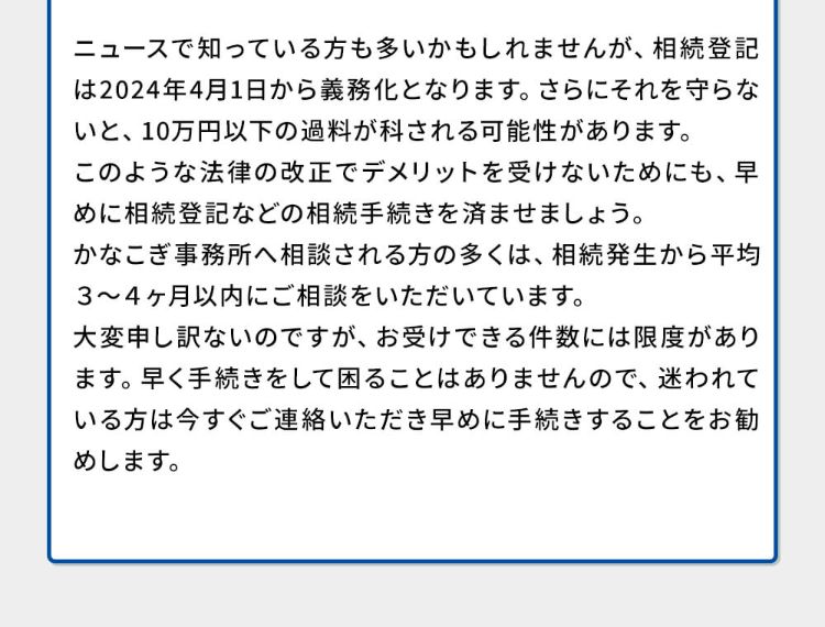 ニュースで知っている方も多いかもしれませんが、相続登記は2024年4月1日から義務化となります。さらにそれを守らないと、10万円以下の過料が科される可能性があります。このような法律の改正でデメリットを受けないためにも、早めに相続登記などの相続手続きを済ませましょう。かなこぎ事務所への相談される方の多くは相続発生から平均3~4ヶ月以内にご相談頂いています。大変申し訳ないのですが、お受けできる件数には限度があります。早く手続きをして困ることはありませんので、迷われている方は今すぐご連絡いただき早めに手続きをすることをお勧めします。