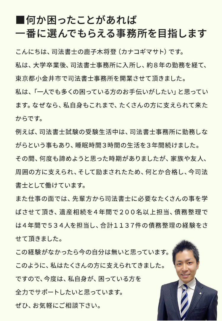 何か困ったことがあれば、一番に選んでもらえる事務所を目指します。こんにちは、司法書士鹿子木将登(カナコギマサト)です。私は、大学卒業後、司法書士事務所に入所し、約8年の勤務を経て、東京都小金井市で司法書士事務所を開業させました。私は、「一人でも多くの困っている方のお手伝いがしたい」と思っています。なぜなら、私自身もこれまで、たくさんの方に支えられて来たからです。例えば、司法書士試験の受験生活中は、司法書士事務所に勤務しながらという事もあり、睡眠時間3時間の生活を3年間続けました。その間、何度もあきらめようと思った時期がありましたが、家族や友人、周囲の方に支えられ、そして励まされたため、何とか合格し、今司法書士として働けています。また仕事の面では、先輩方から司法書士に必要なたくさんの事を学ばせて頂き、遺産相続を4年間で200名以上担当、債務整理は4年間で534人を担当し、合計で1137人の債務整理の経験をさせて頂きました。この経験がなかったら今の自分はないと思っています。このように、私はたくさんの方に支えられてきました。ですので、今度は、私自身が、困っている方を全力でサポートしたいと思っています。ぜひ、お気軽にご相談ください。