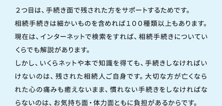 2つ目は、手続き面で残された方をサポートするためです。相続手続きは細かいものを含めれば100種類以上もあります。現在はインターネットで検索すれば、相続手続きについていくらでも解説があります。しかし、いくらネットや本で知識を得ても、手続きしなければならないのは、残された相続人ご自身です。大切な方が亡くなられた心の痛みも癒えないまま、慣れない手続きをしなければならないのは、お気持ち面・体力面ともに負担があるからです。