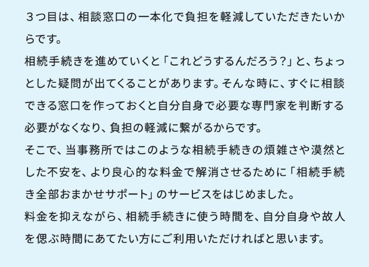 3つ目は、相談窓口の一本化で負担を軽減していただきたいからです。相続手続きを進めていくと「これどうするんだろう?」と、ちょっとした疑問が出てくることがあります。そんな時に、すぐに相談できる窓口を作っておくと自分自身で必要な専門家を判断する必要がなくなり、負担の軽減に繋がるからです。そこで、当事務所ではこのような相続手続きの煩雑さや漠然とした不安を、より良心的な料金で解消させるために「相続手続き全部おまかせサポート」のサービスをはじめました。料金を抑えながら、相続手続きに使う時間を、自分自身や故人を偲ぶ時間にあてたい方にご利用いただければと思います。