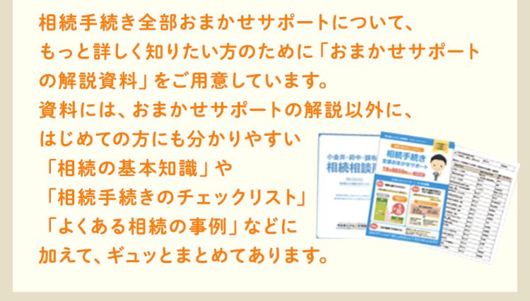 相続手続き全部おまかせサポートについて、もっと詳しく知りたい方のために「おまかせサポートの解説資料」をご用意しています。資料には、おまかせサポートの解説以外にはじめての方にも分かりやすい「相続の基本知識」や「相続手続きのチェックリスト」、「よくある相続の事例」などに加えて、ギュッとまとめてあります。