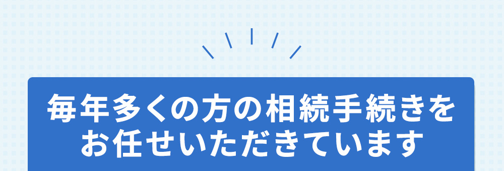 毎年多くの方の相続手続きをお任せいただいています