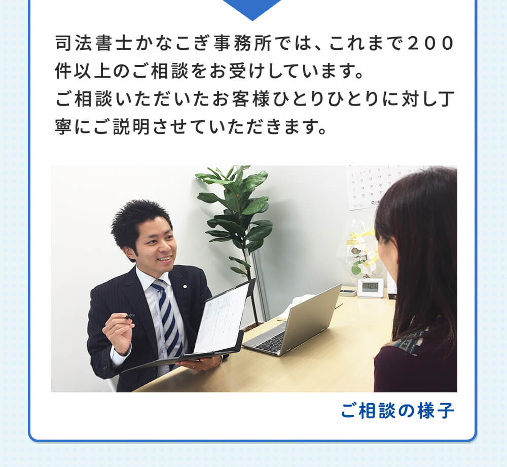 司法書士かなこぎ事務所では、これまで200件以上のご相談をお受けしています。ご相談いただいたお客様ひとりひとりに対し丁寧にご説明させていただきます。