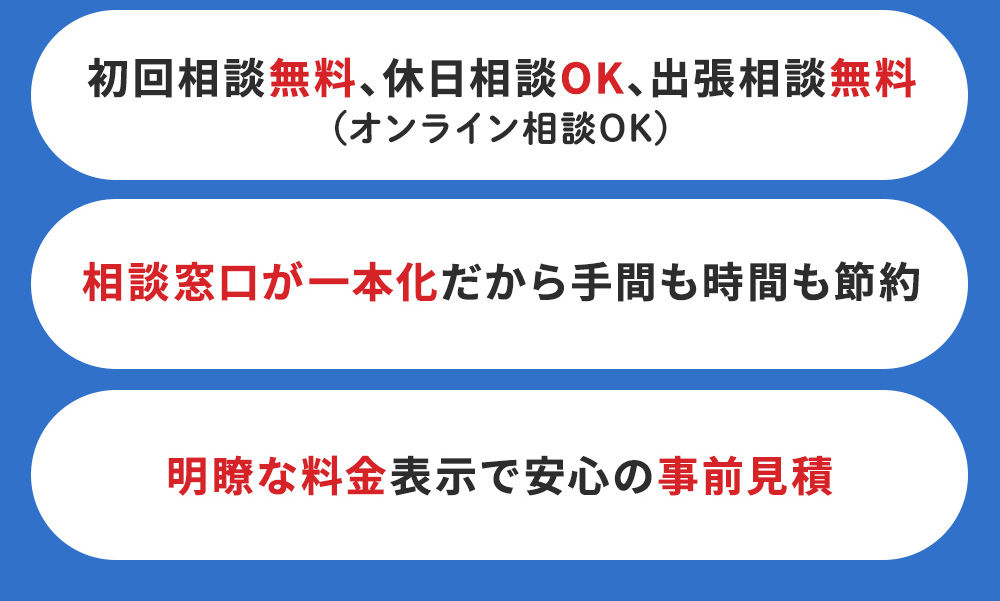 「初回相談無料・土日相談OK・出張相談無料・オンライン相談OK」「相談窓口が一本化だから手間も時間も節約」「明瞭な料金表示で安心の事前見積」