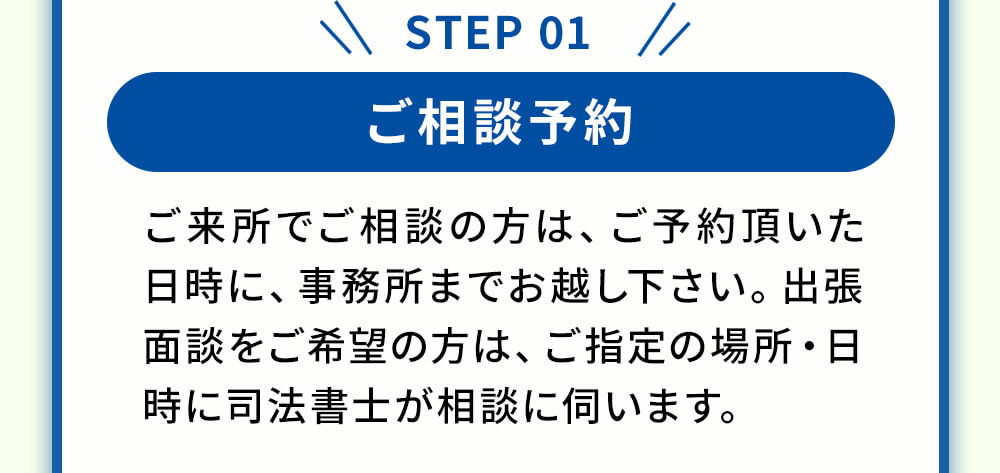 ステップ1 ご相談予約 ご来所でご相談の方は、ご予約頂いた日時に、事務所までお越し下さい。出張面談をご希望の方は、ご指定の場所・日時に司法書士が相談にうかがいます。