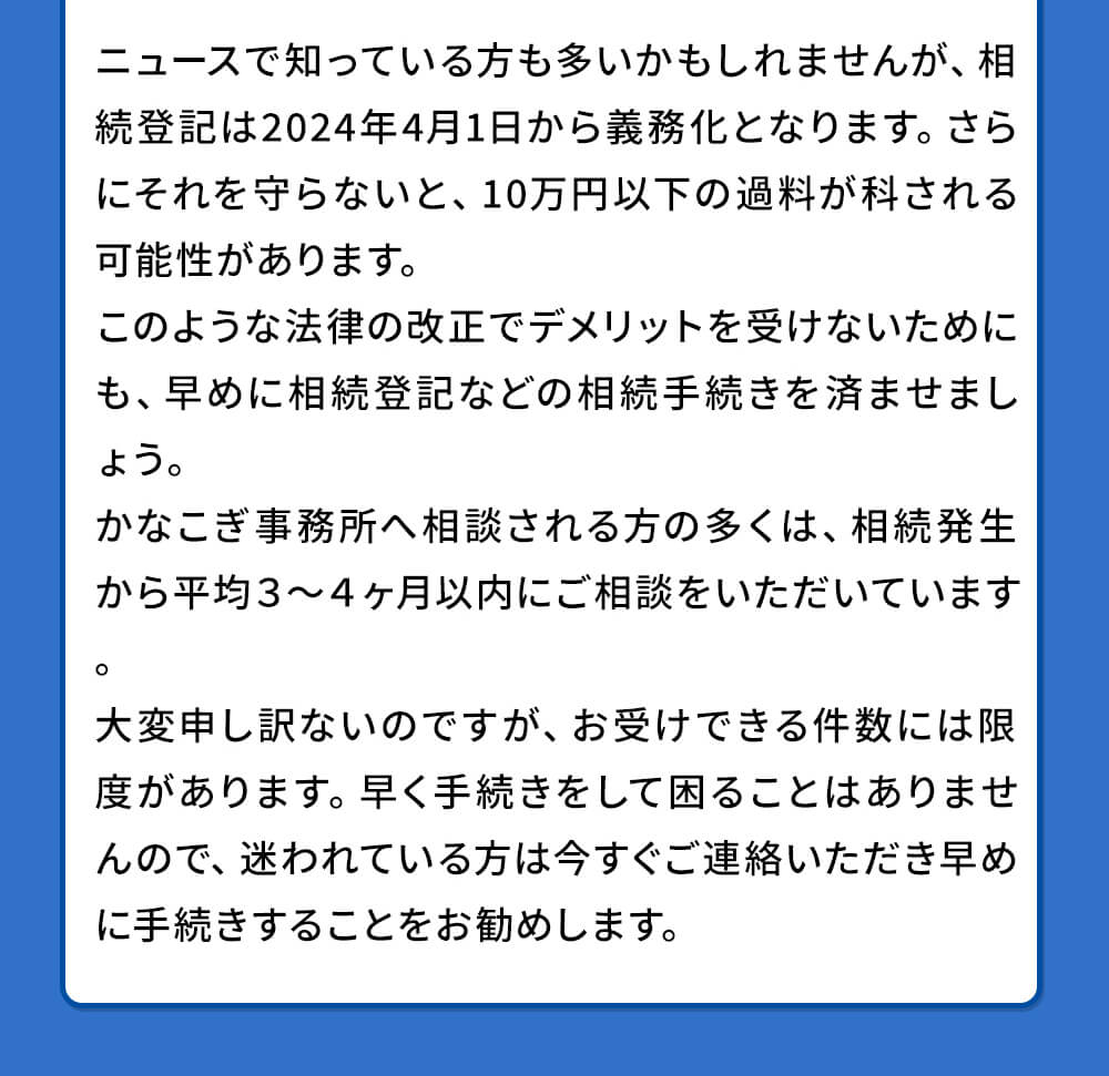 ニュースで知っている方も多いかもしれませんが、相続登記は2024年4月1日から義務化となります。さらにそれを守らないと、10万円以下の過料が科される可能性があります。このような法律の改正でデメリットを受けないためにも、早めに相続登記などの相続手続きを済ませましょう。かなこぎ事務所への相談される方の多くは相続発生から平均3~4ヶ月以内にご相談頂いています。大変申し訳ないのですが、お受けできる件数には限度があります。早く手続きをして困ることはありませんので、迷われている方は今すぐご連絡いただき早めに手続きをすることをお勧めします。