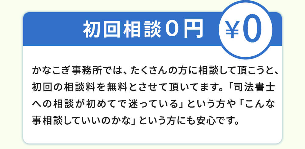 初回相談0円!かなこぎ事務所ではたくさんの方に相談して頂こうと、初回の相談料を無料とさせて頂いてます。「司法書士への相談が初めてで迷っている」という方や「こんな事相談していいのかな」という方には安心です。