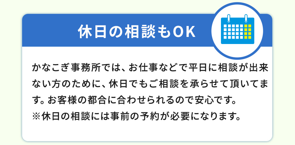 土日・祝日の相談もOK!かなこぎ事務所では、お仕事などで平日に相談が出来ない方のために、土日でもご相談を承らせて頂いてます。お客様の都合に合わせられるので安心です。※土日の相談には事前の予約が必要になります。