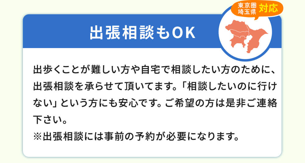 出張相談もOK!出歩くことが難しい方や自宅で相談したい方のために、出張相談を承らせて頂いてます。「相談したのに行けない」という方にも安心です。ご希望の方は是非ご連絡ください。※出張相談には事前の予約が必要になります。