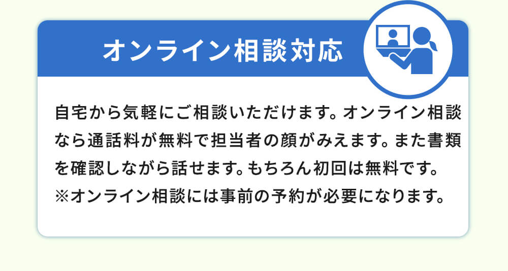 オンライン相談対応！自宅からご相談いただけます。オンライン相談なら通話料が無料で担当者の顔がみえます。また書類を確認しながら話せます。もちろん初回は無料です。※オンライン相談には事前の予約が必要になります。