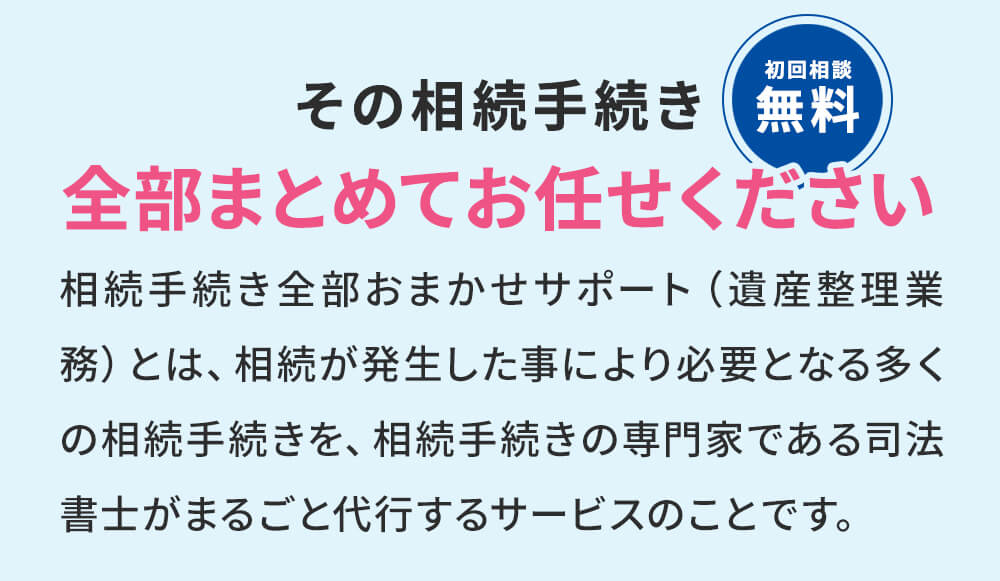 その相続手続き全部まとめておまかせください！相続手続き全部お任せサポート(遺産整理業務)とは、相続が発生した事により必要となる多くの相続手続きを、相続手続きの専門家である司法書士がまるごと代行するサービスのことです。