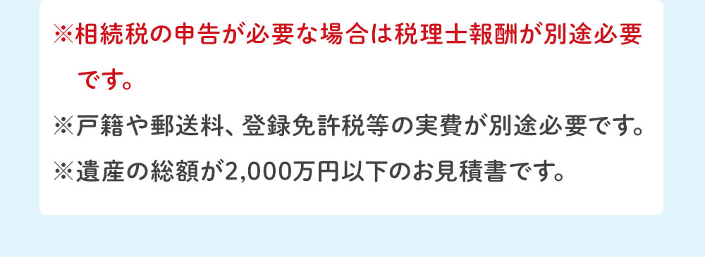 ※相続登記、預貯金の相続手続き、株の相続手続き、戸籍収集などに必要な司法書士は別途必要です。 ※相続税の申告が必要な場合は税理士報酬が別途必要です。 ※戸籍や郵送料、登録免許税等の実費が別途必要です。 ※遺産の総額が4,000万円以下のお見積りです。
