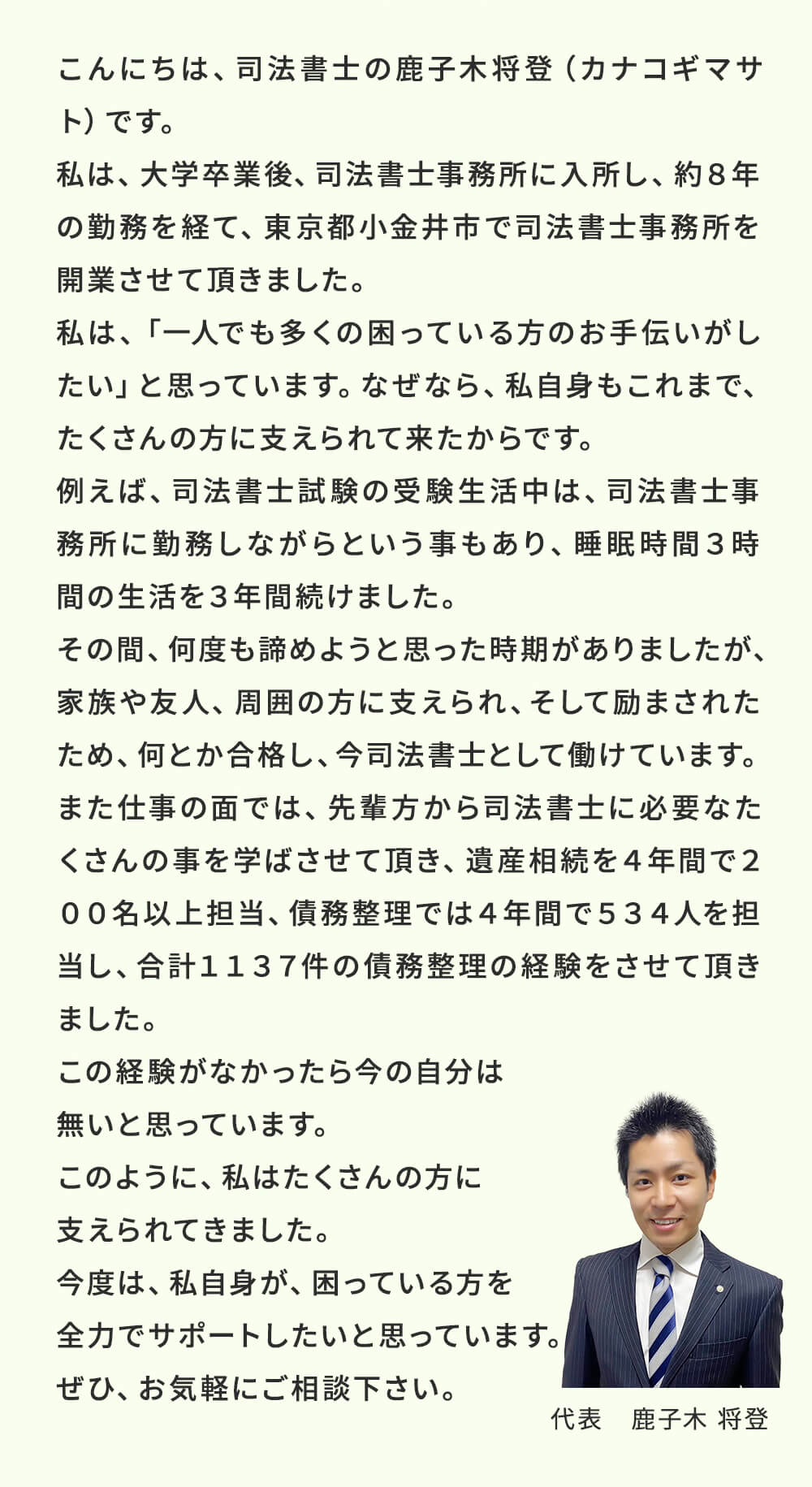 こんにちは、司法書士鹿子木将登(カナコギマサト)です。私は、大学卒業後、司法書士事務所に入所し、約8年の勤務を経て、東京都小金井市で司法書士事務所を開業させました。私は、「一人でも多くの困っている方のお手伝いがしたい」と思っています。なぜなら、私自身もこれまで、たくさんの方に支えられて来たからです。例えば、司法書士試験の受験生活中は、司法書士事務所に勤務しながらという事もあり、睡眠時間3時間の生活を3年間続けました。その間、何度もあきらめようと思った時期がありましたが、家族や友人、周囲の方に支えられ、そして励まされたため、何とか合格し、今司法書士として働けています。また仕事の面では、先輩方から司法書士に必要なたくさんの事を学ばせて頂き、遺産相続を4年間で200名以上担当、債務整理は4年間で534人を担当し、合計で1137人の債務整理の経験をさせて頂きました。この経験がなかったら今の自分はないと思っています。このように、私はたくさんの方に支えられてきました。ですので、今度は、私自身が、困っている方を全力でサポートしたいと思っています。ぜひ、お気軽にご相談ください。